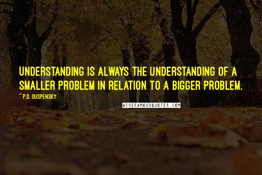 P.D. Ouspensky Quotes: Understanding is always the understanding of a smaller problem in relation to a bigger problem.