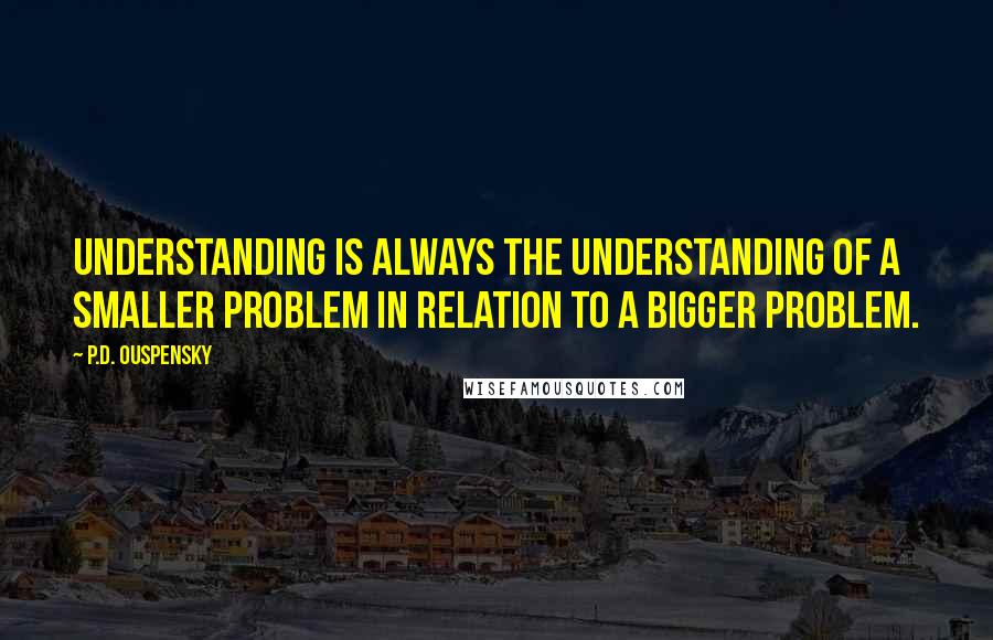 P.D. Ouspensky Quotes: Understanding is always the understanding of a smaller problem in relation to a bigger problem.