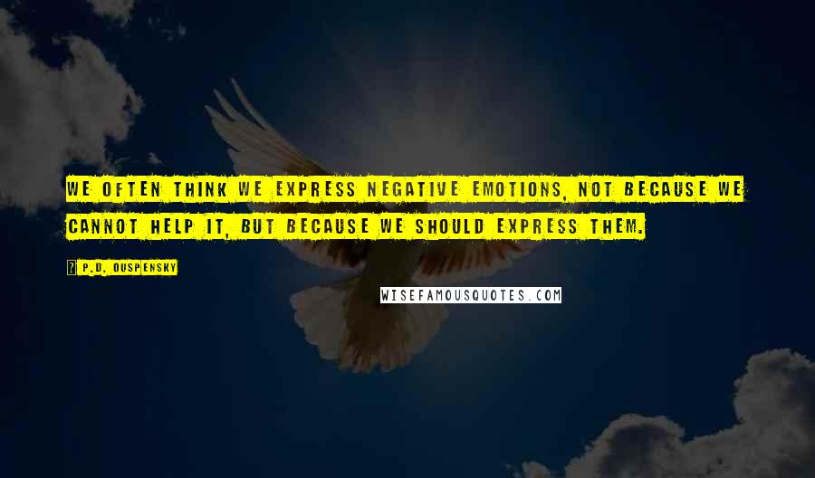 P.D. Ouspensky Quotes: We often think we express negative emotions, not because we cannot help it, but because we should express them.