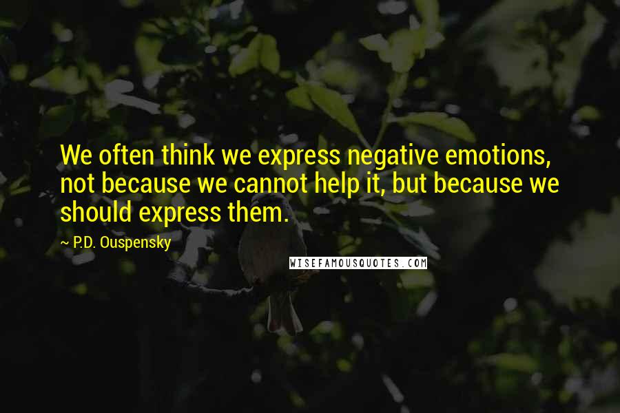 P.D. Ouspensky Quotes: We often think we express negative emotions, not because we cannot help it, but because we should express them.