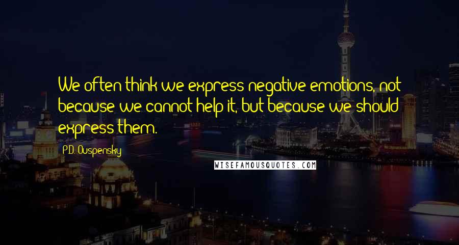P.D. Ouspensky Quotes: We often think we express negative emotions, not because we cannot help it, but because we should express them.