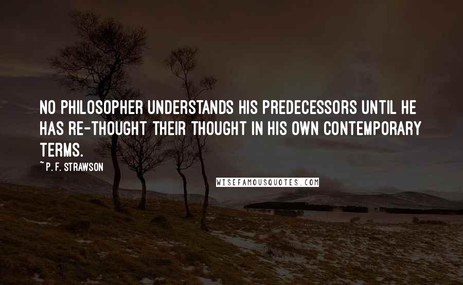 P. F. Strawson Quotes: No philosopher understands his predecessors until he has re-thought their thought in his own contemporary terms.