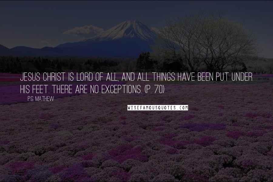 P.G. Mathew Quotes: Jesus Christ is Lord of all, and all things have been put under his feet. There are no exceptions. (p. 70)