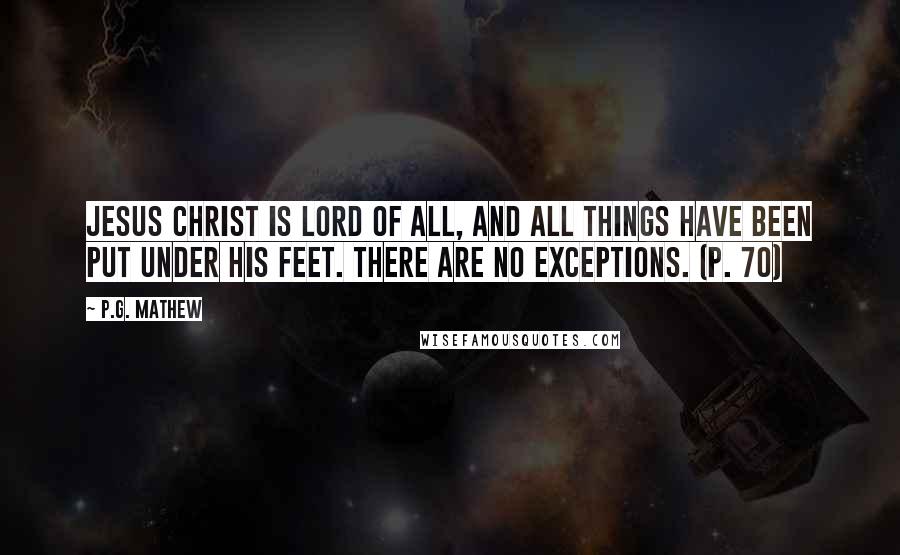 P.G. Mathew Quotes: Jesus Christ is Lord of all, and all things have been put under his feet. There are no exceptions. (p. 70)