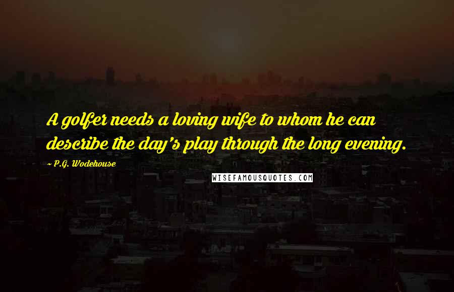 P.G. Wodehouse Quotes: A golfer needs a loving wife to whom he can describe the day's play through the long evening.