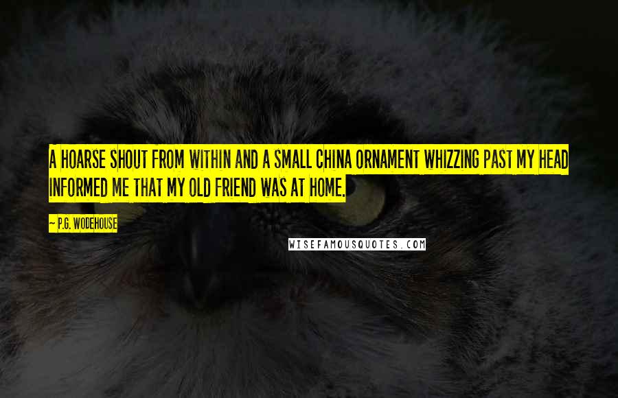 P.G. Wodehouse Quotes: A hoarse shout from within and a small china ornament whizzing past my head informed me that my old friend was at home.