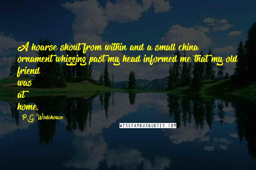 P.G. Wodehouse Quotes: A hoarse shout from within and a small china ornament whizzing past my head informed me that my old friend was at home.