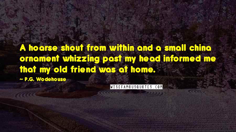 P.G. Wodehouse Quotes: A hoarse shout from within and a small china ornament whizzing past my head informed me that my old friend was at home.