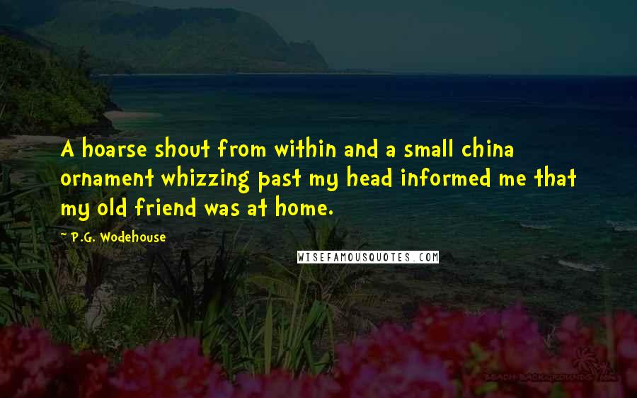 P.G. Wodehouse Quotes: A hoarse shout from within and a small china ornament whizzing past my head informed me that my old friend was at home.