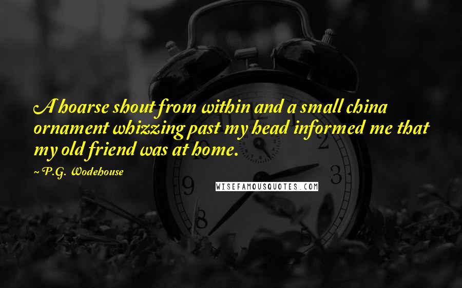 P.G. Wodehouse Quotes: A hoarse shout from within and a small china ornament whizzing past my head informed me that my old friend was at home.