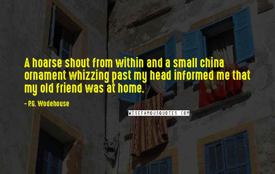 P.G. Wodehouse Quotes: A hoarse shout from within and a small china ornament whizzing past my head informed me that my old friend was at home.