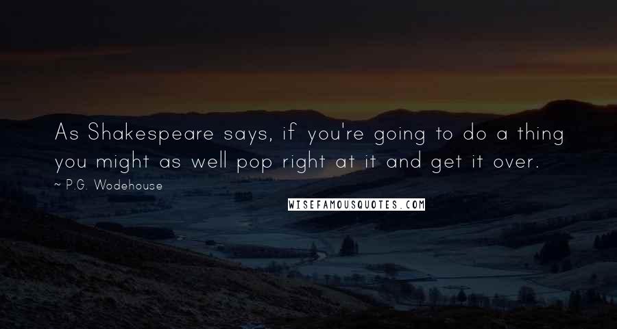 P.G. Wodehouse Quotes: As Shakespeare says, if you're going to do a thing you might as well pop right at it and get it over.