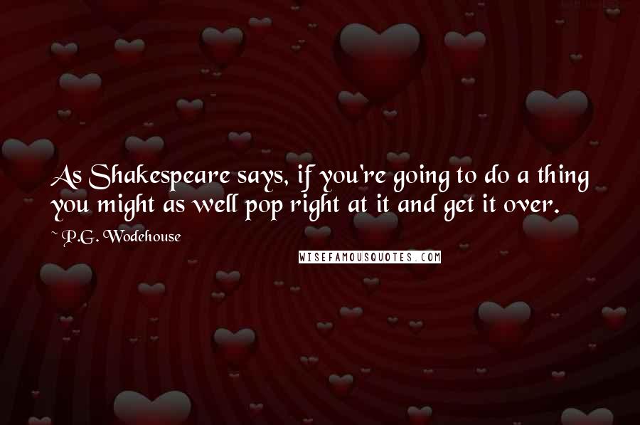 P.G. Wodehouse Quotes: As Shakespeare says, if you're going to do a thing you might as well pop right at it and get it over.