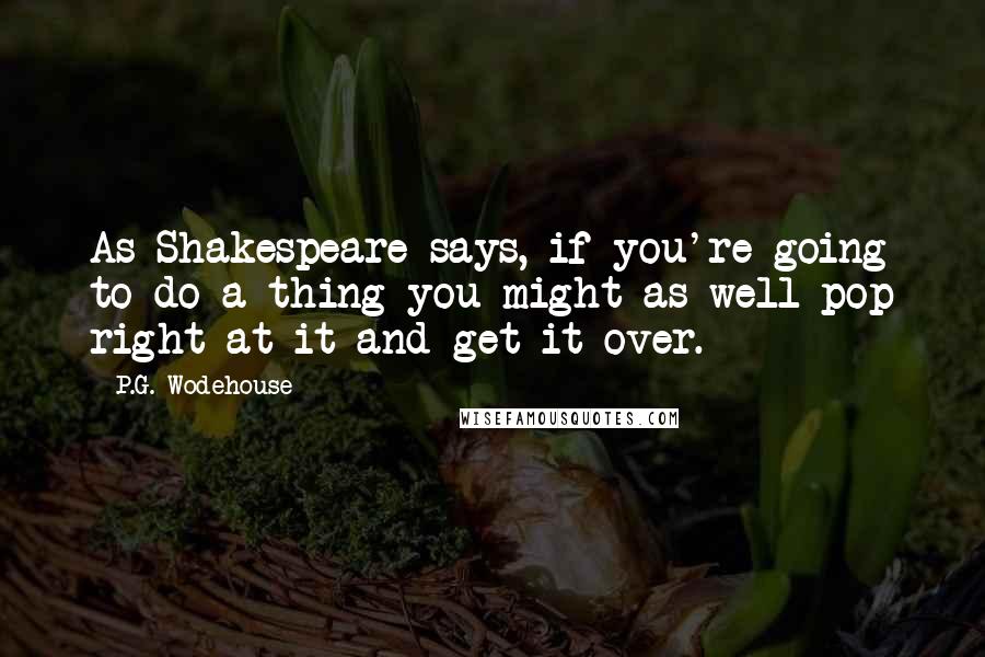 P.G. Wodehouse Quotes: As Shakespeare says, if you're going to do a thing you might as well pop right at it and get it over.