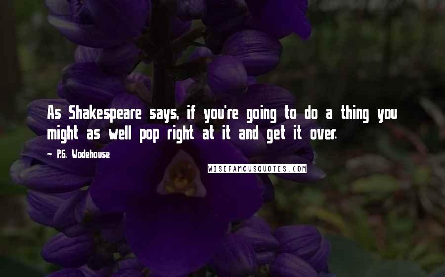 P.G. Wodehouse Quotes: As Shakespeare says, if you're going to do a thing you might as well pop right at it and get it over.