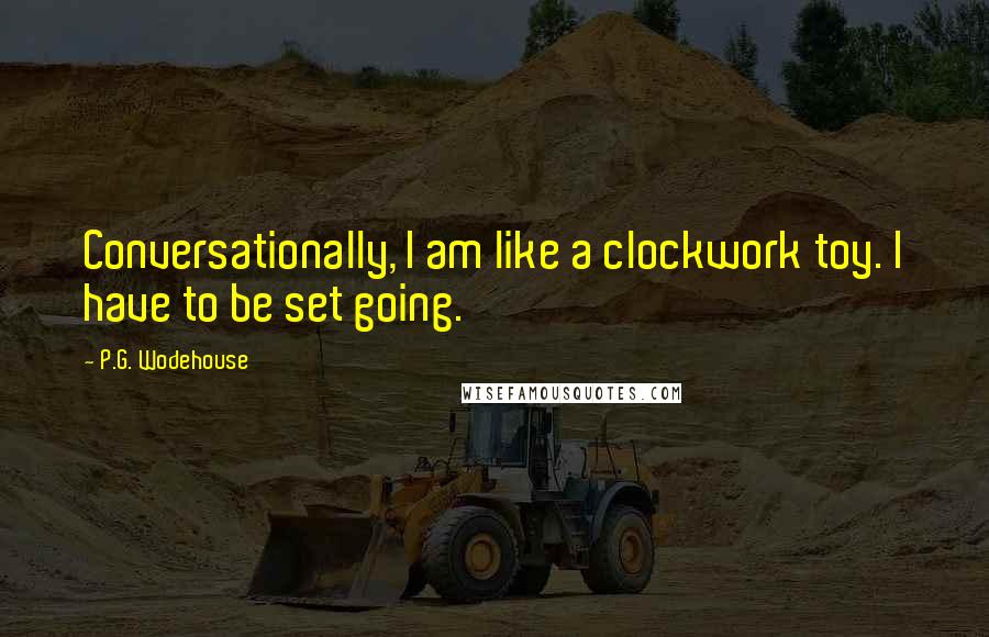 P.G. Wodehouse Quotes: Conversationally, I am like a clockwork toy. I have to be set going.