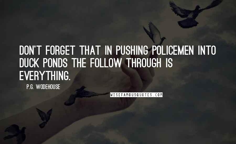 P.G. Wodehouse Quotes: Don't forget that in pushing policemen into duck ponds the follow through is everything.