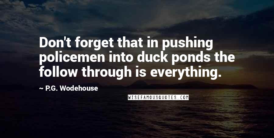 P.G. Wodehouse Quotes: Don't forget that in pushing policemen into duck ponds the follow through is everything.