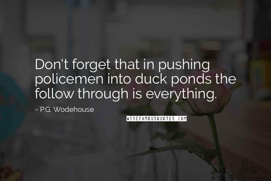 P.G. Wodehouse Quotes: Don't forget that in pushing policemen into duck ponds the follow through is everything.