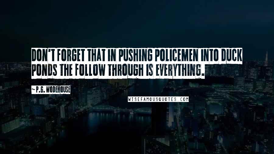 P.G. Wodehouse Quotes: Don't forget that in pushing policemen into duck ponds the follow through is everything.