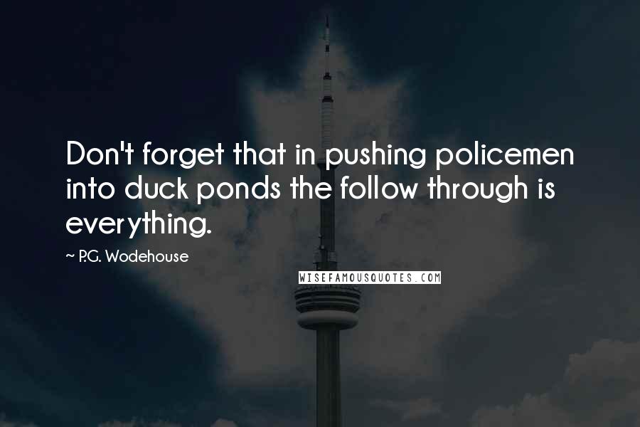 P.G. Wodehouse Quotes: Don't forget that in pushing policemen into duck ponds the follow through is everything.