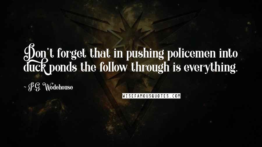 P.G. Wodehouse Quotes: Don't forget that in pushing policemen into duck ponds the follow through is everything.