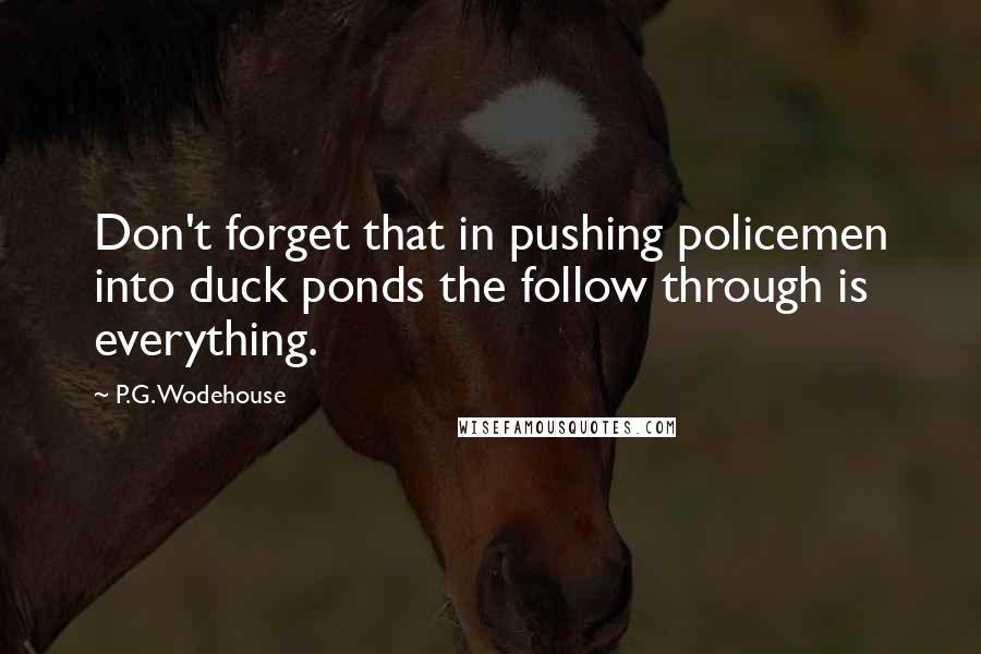 P.G. Wodehouse Quotes: Don't forget that in pushing policemen into duck ponds the follow through is everything.