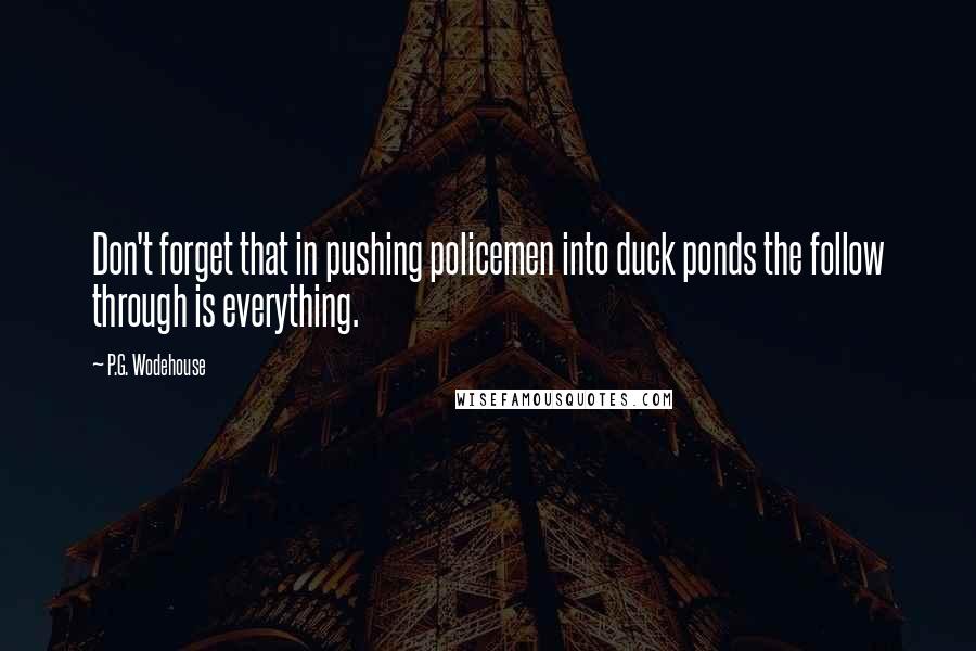 P.G. Wodehouse Quotes: Don't forget that in pushing policemen into duck ponds the follow through is everything.