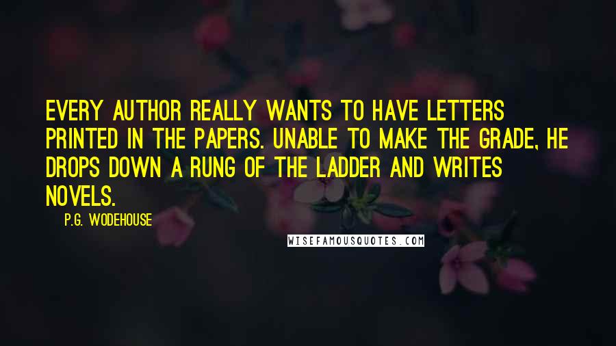 P.G. Wodehouse Quotes: Every author really wants to have letters printed in the papers. Unable to make the grade, he drops down a rung of the ladder and writes novels.