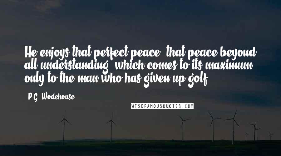 P.G. Wodehouse Quotes: He enjoys that perfect peace, that peace beyond all understanding, which comes to its maximum only to the man who has given up golf.