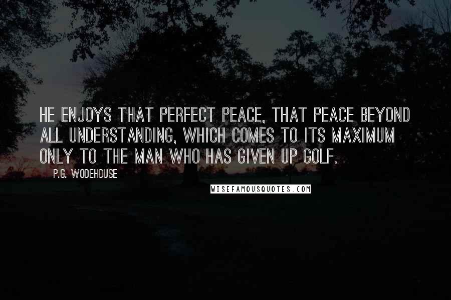 P.G. Wodehouse Quotes: He enjoys that perfect peace, that peace beyond all understanding, which comes to its maximum only to the man who has given up golf.