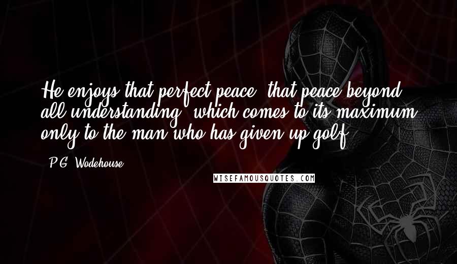 P.G. Wodehouse Quotes: He enjoys that perfect peace, that peace beyond all understanding, which comes to its maximum only to the man who has given up golf.