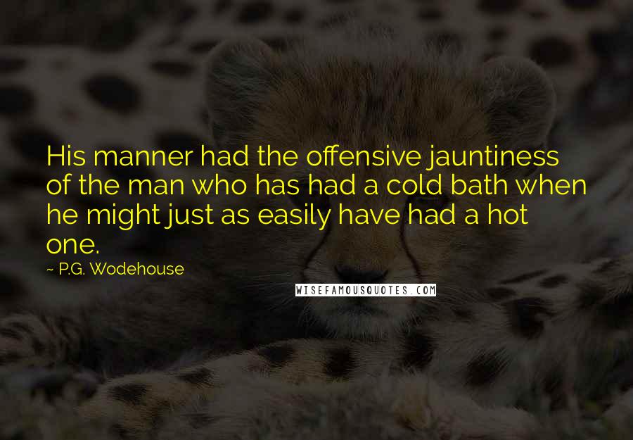 P.G. Wodehouse Quotes: His manner had the offensive jauntiness of the man who has had a cold bath when he might just as easily have had a hot one.