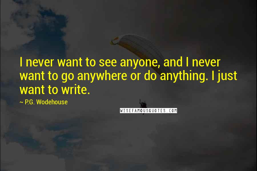 P.G. Wodehouse Quotes: I never want to see anyone, and I never want to go anywhere or do anything. I just want to write.