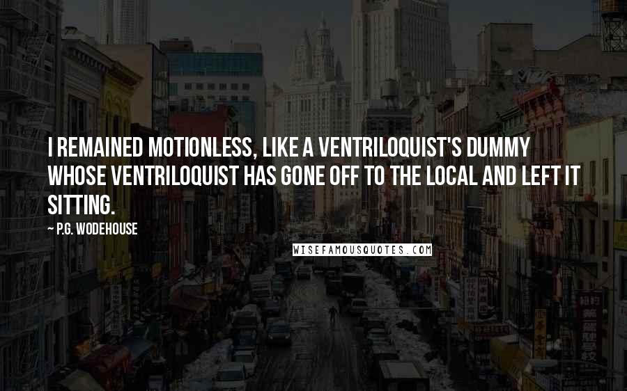 P.G. Wodehouse Quotes: I remained motionless, like a ventriloquist's dummy whose ventriloquist has gone off to the local and left it sitting.