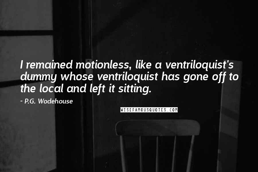 P.G. Wodehouse Quotes: I remained motionless, like a ventriloquist's dummy whose ventriloquist has gone off to the local and left it sitting.