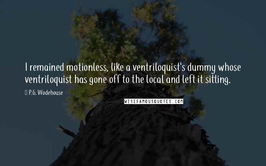 P.G. Wodehouse Quotes: I remained motionless, like a ventriloquist's dummy whose ventriloquist has gone off to the local and left it sitting.