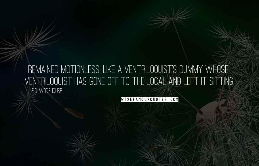 P.G. Wodehouse Quotes: I remained motionless, like a ventriloquist's dummy whose ventriloquist has gone off to the local and left it sitting.