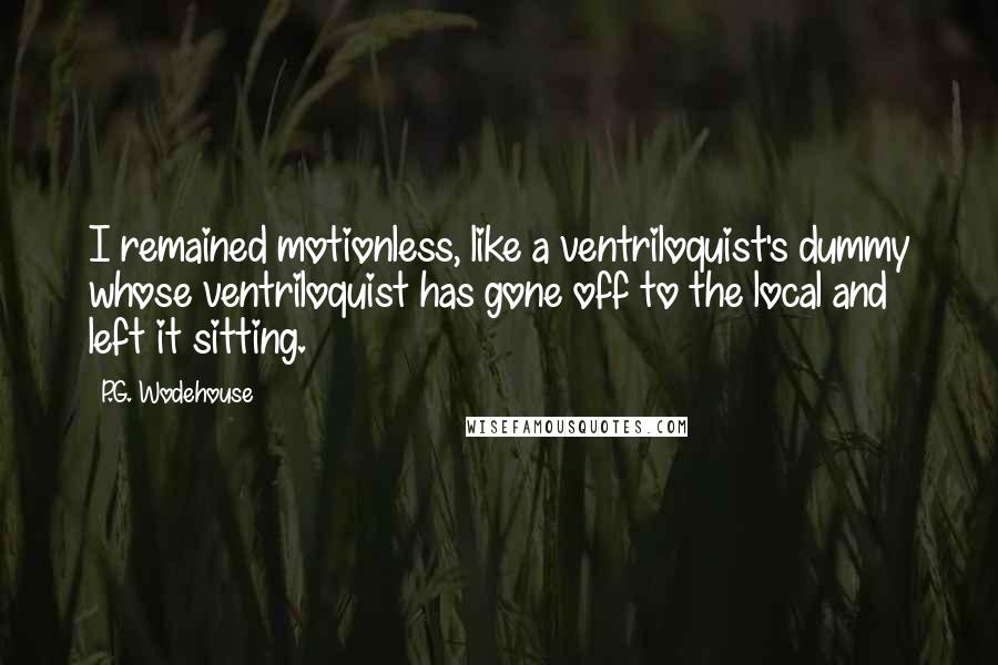 P.G. Wodehouse Quotes: I remained motionless, like a ventriloquist's dummy whose ventriloquist has gone off to the local and left it sitting.