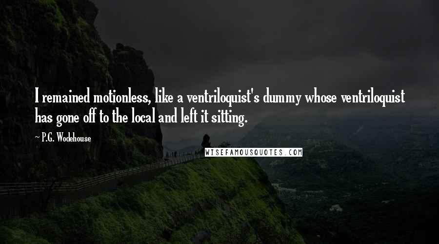 P.G. Wodehouse Quotes: I remained motionless, like a ventriloquist's dummy whose ventriloquist has gone off to the local and left it sitting.