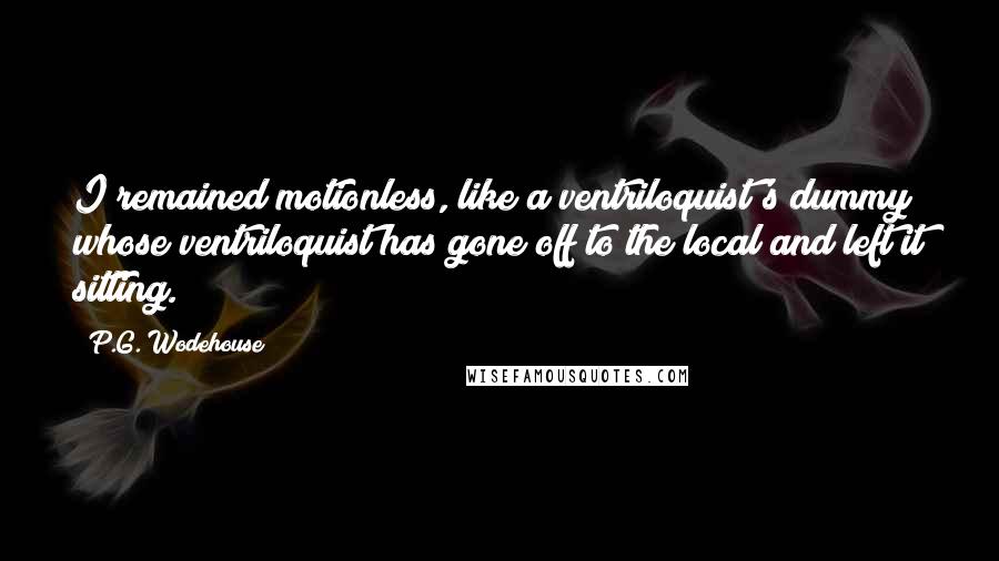 P.G. Wodehouse Quotes: I remained motionless, like a ventriloquist's dummy whose ventriloquist has gone off to the local and left it sitting.
