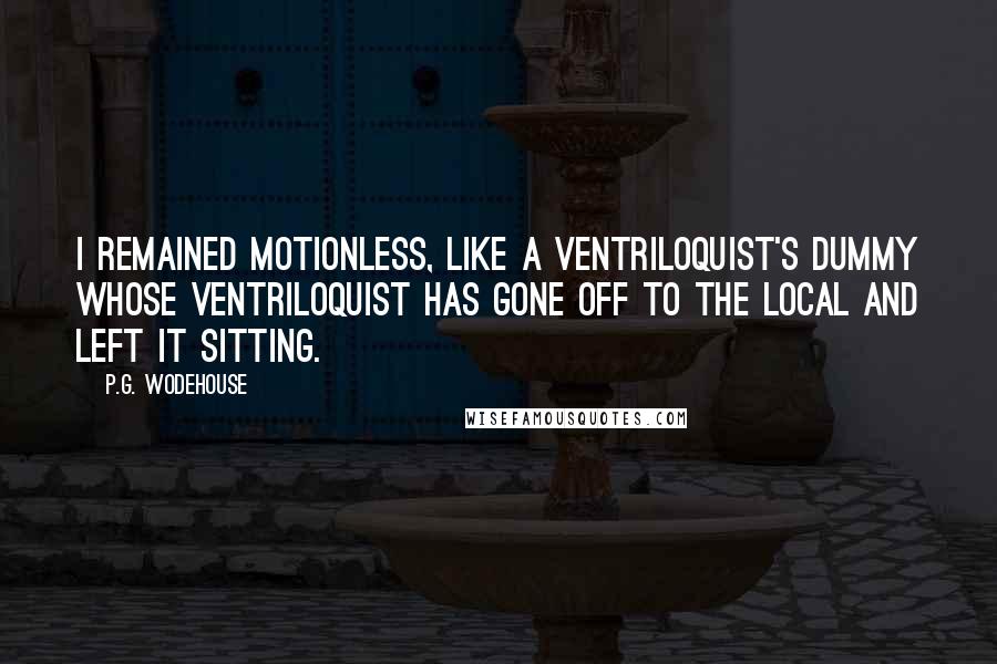 P.G. Wodehouse Quotes: I remained motionless, like a ventriloquist's dummy whose ventriloquist has gone off to the local and left it sitting.