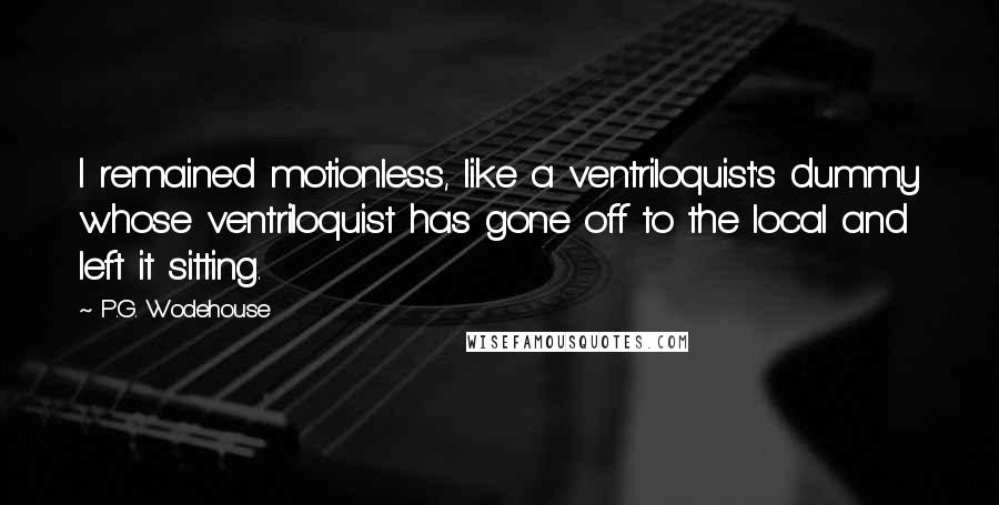 P.G. Wodehouse Quotes: I remained motionless, like a ventriloquist's dummy whose ventriloquist has gone off to the local and left it sitting.