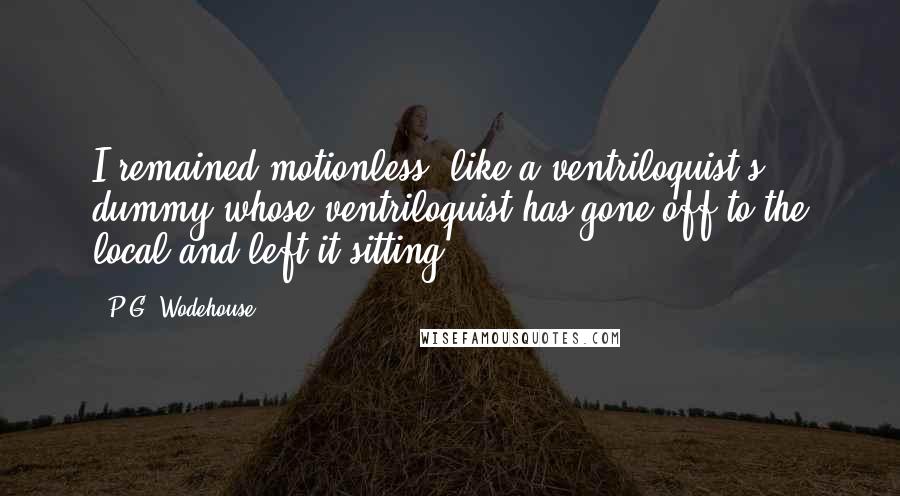 P.G. Wodehouse Quotes: I remained motionless, like a ventriloquist's dummy whose ventriloquist has gone off to the local and left it sitting.
