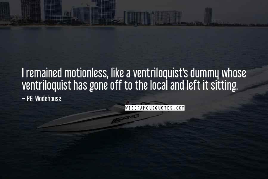 P.G. Wodehouse Quotes: I remained motionless, like a ventriloquist's dummy whose ventriloquist has gone off to the local and left it sitting.