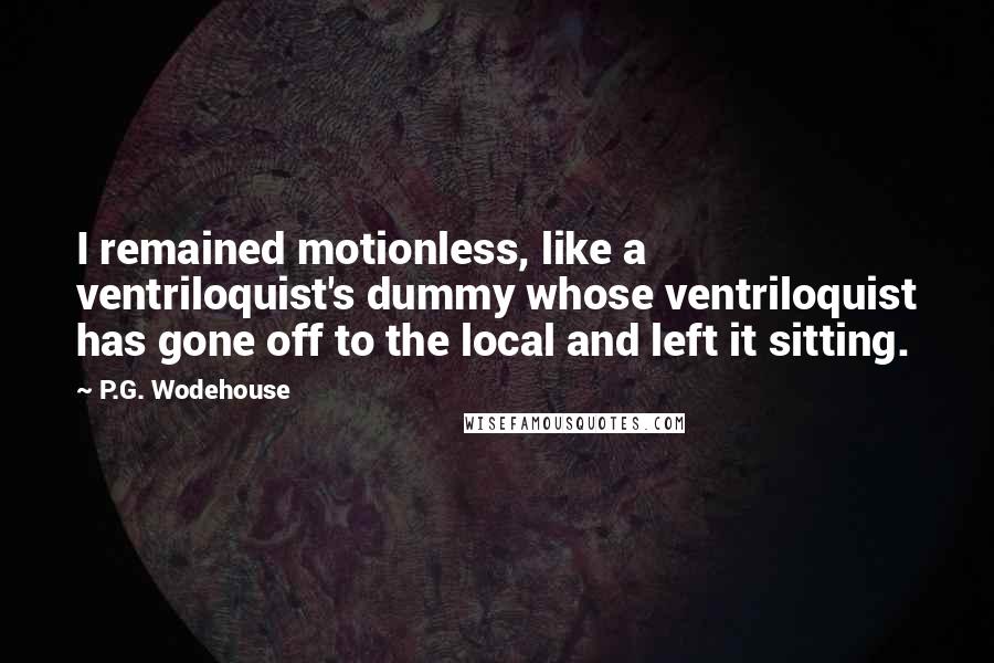 P.G. Wodehouse Quotes: I remained motionless, like a ventriloquist's dummy whose ventriloquist has gone off to the local and left it sitting.