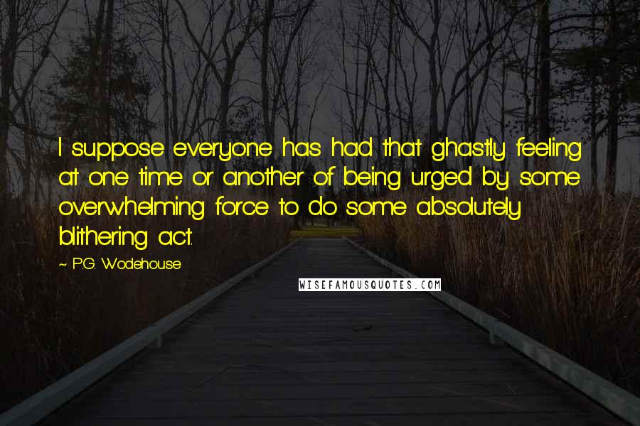 P.G. Wodehouse Quotes: I suppose everyone has had that ghastly feeling at one time or another of being urged by some overwhelming force to do some absolutely blithering act.