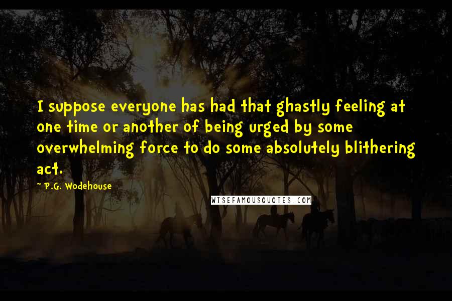 P.G. Wodehouse Quotes: I suppose everyone has had that ghastly feeling at one time or another of being urged by some overwhelming force to do some absolutely blithering act.