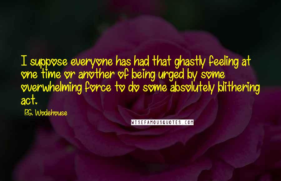P.G. Wodehouse Quotes: I suppose everyone has had that ghastly feeling at one time or another of being urged by some overwhelming force to do some absolutely blithering act.