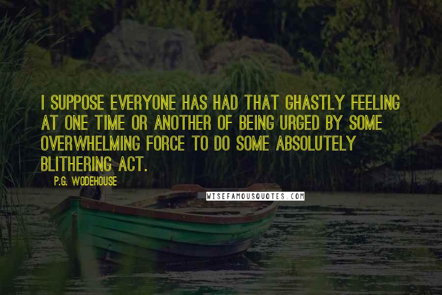 P.G. Wodehouse Quotes: I suppose everyone has had that ghastly feeling at one time or another of being urged by some overwhelming force to do some absolutely blithering act.